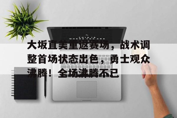 关于大坂直美重返赛场，战术调整首场状态出色，勇士观众沸腾！全场沸腾不已的信息