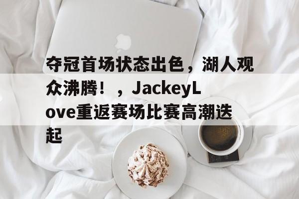 夺冠首场状态出色，湖人观众沸腾！，JackeyLove重返赛场比赛高潮迭起(湖人主场唱see you again)