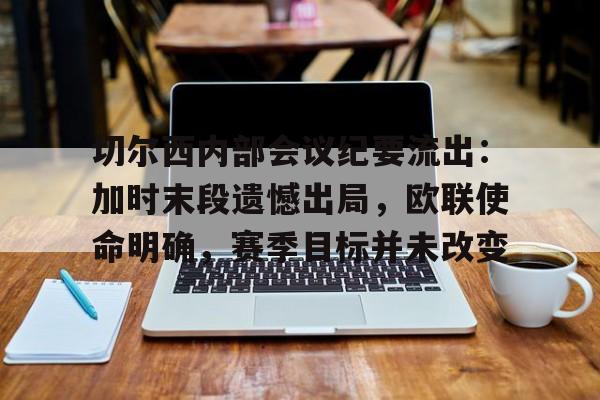 新万博官网-包含切尔西内部会议纪要流出：加时末段遗憾出局，欧联使命明确，赛季目标并未改变的词条