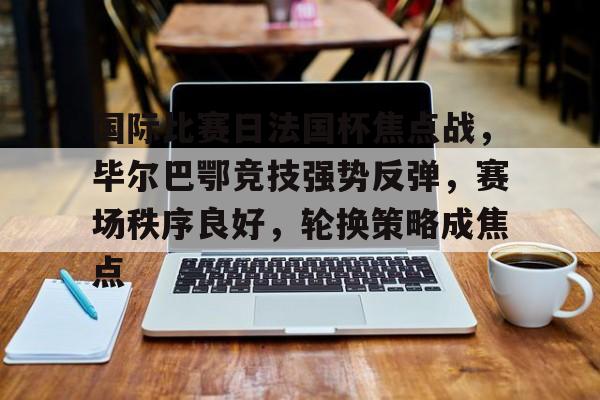 新万博官网-包含国际比赛日法国杯焦点战，毕尔巴鄂竞技强势反弹，赛场秩序良好，轮换策略成焦点的词条