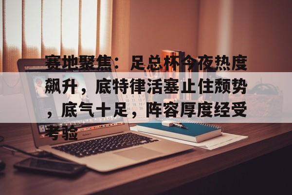 赛地聚焦：足总杯今夜热度飙升，底特律活塞止住颓势，底气十足，阵容厚度经受考验的简单介绍