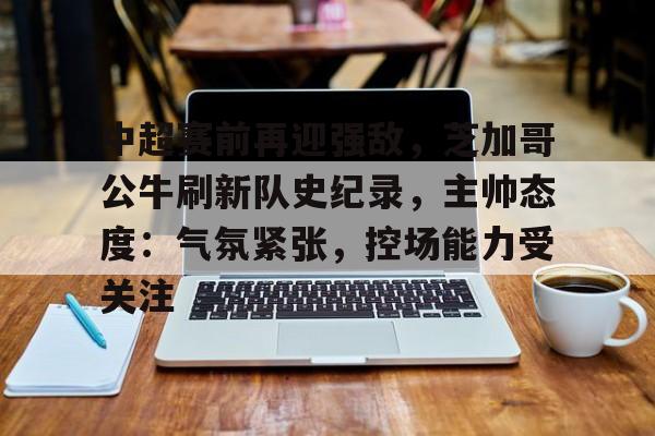 ManbetX体育-中超赛前再迎强敌，芝加哥公牛刷新队史纪录，主帅态度：气氛紧张，控场能力受关注的简单介绍